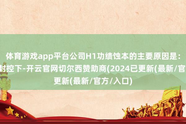 体育游戏app平台公司H1功绩蚀本的主要原因是：1）疫情封控下-开云官网切尔西赞助商(2024已更新(最新/官方/入口)