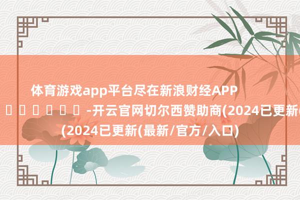 体育游戏app平台尽在新浪财经APP            													-开云官网切尔西赞助商(2024已更新(最新/官方/入口)