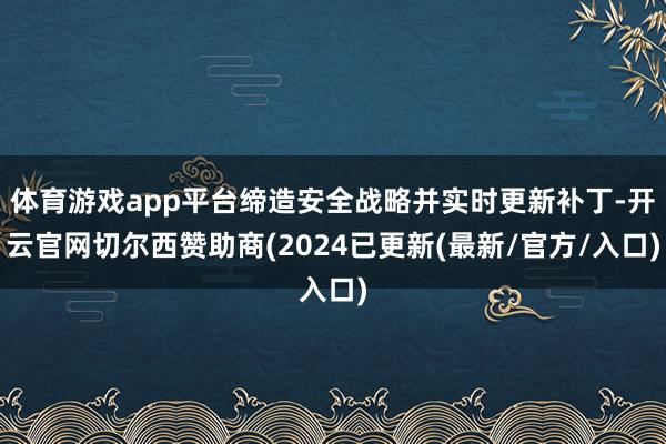 体育游戏app平台缔造安全战略并实时更新补丁-开云官网切尔西赞助商(2024已更新(最新/官方/入口)