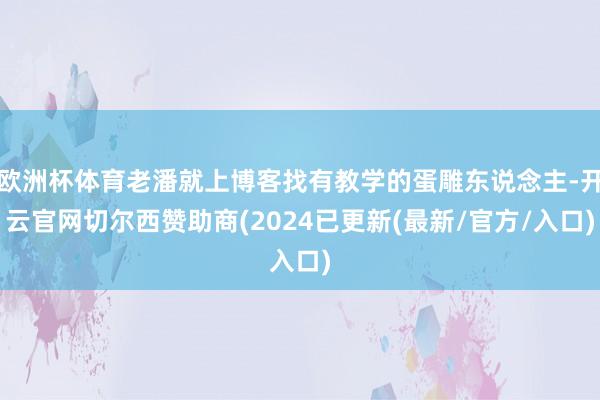 欧洲杯体育老潘就上博客找有教学的蛋雕东说念主-开云官网切尔西赞助商(2024已更新(最新/官方/入口)
