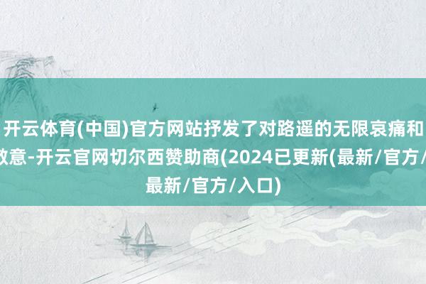 开云体育(中国)官方网站抒发了对路遥的无限哀痛和玄妙敬意-开云官网切尔西赞助商(2024已更新(最新/官方/入口)