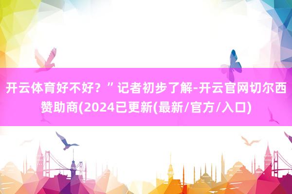 开云体育好不好？”　　记者初步了解-开云官网切尔西赞助商(2024已更新(最新/官方/入口)