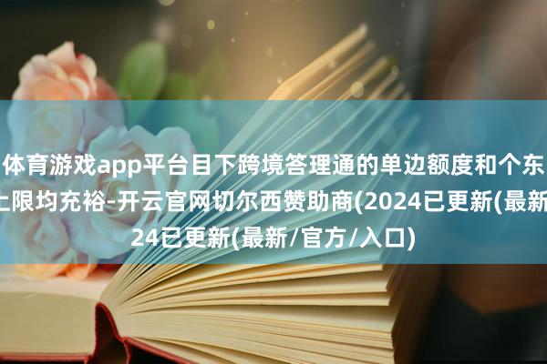 体育游戏app平台目下跨境答理通的单边额度和个东说念主额度上限均充裕-开云官网切尔西赞助商(2024已更新(最新/官方/入口)
