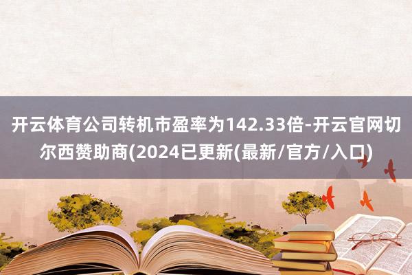开云体育公司转机市盈率为142.33倍-开云官网切尔西赞助商(2024已更新(最新/官方/入口)