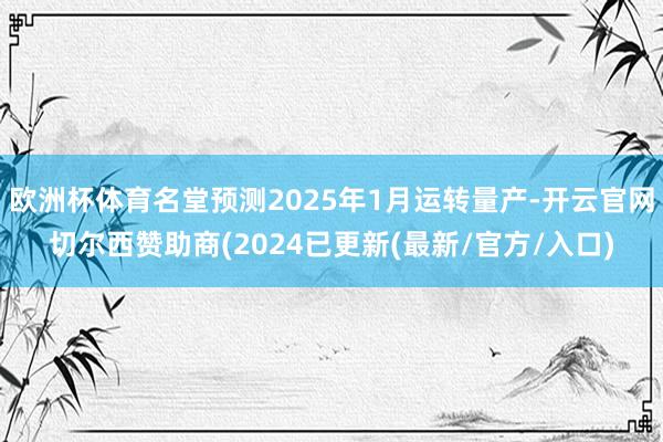欧洲杯体育名堂预测2025年1月运转量产-开云官网切尔西赞助商(2024已更新(最新/官方/入口)
