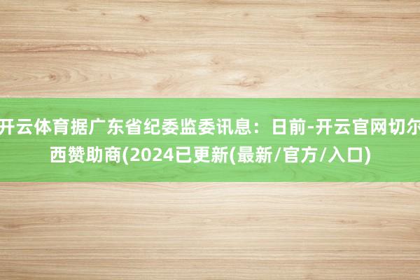 开云体育据广东省纪委监委讯息：日前-开云官网切尔西赞助商(2024已更新(最新/官方/入口)