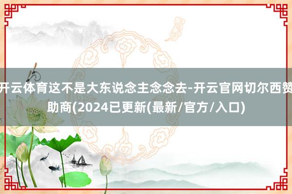 开云体育这不是大东说念主念念去-开云官网切尔西赞助商(2024已更新(最新/官方/入口)