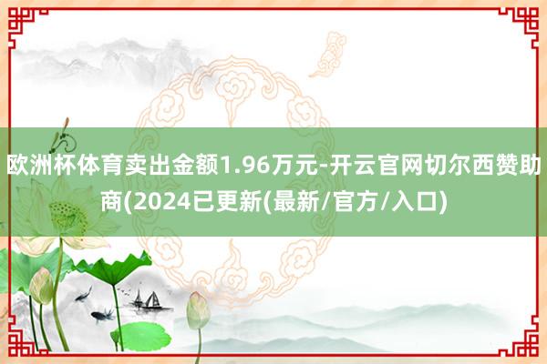 欧洲杯体育卖出金额1.96万元-开云官网切尔西赞助商(2024已更新(最新/官方/入口)