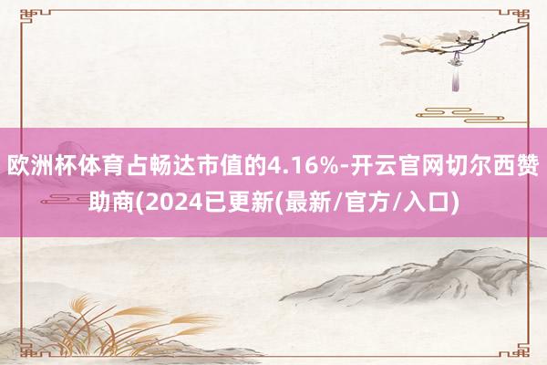 欧洲杯体育占畅达市值的4.16%-开云官网切尔西赞助商(2024已更新(最新/官方/入口)