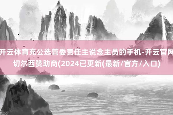 开云体育充公选管委责任主说念主员的手机-开云官网切尔西赞助商(2024已更新(最新/官方/入口)