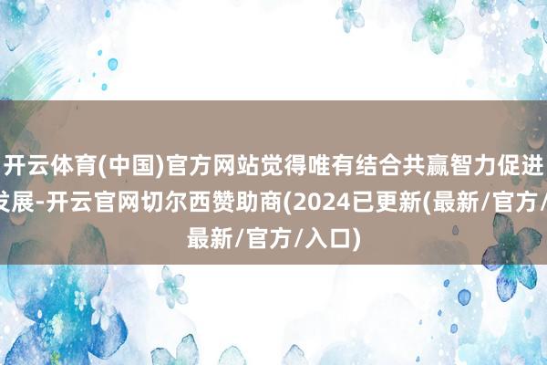 开云体育(中国)官方网站觉得唯有结合共赢智力促进经济发展-开云官网切尔西赞助商(2024已更新(最新/官方/入口)