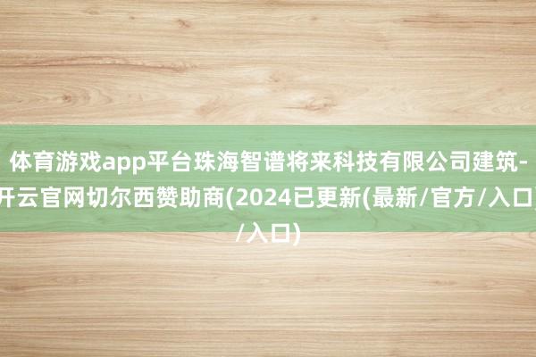 体育游戏app平台珠海智谱将来科技有限公司建筑-开云官网切尔西赞助商(2024已更新(最新/官方/入口)