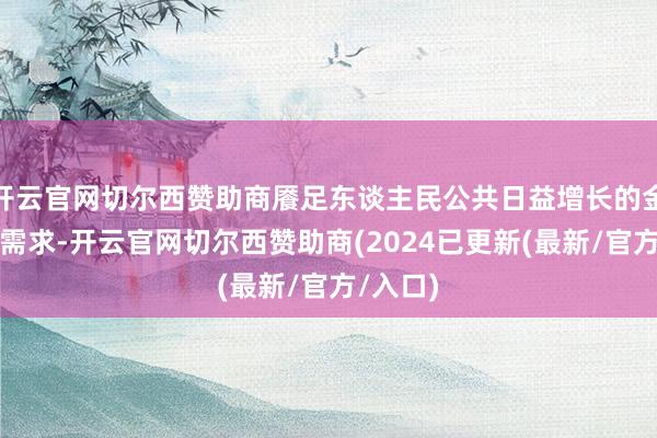开云官网切尔西赞助商餍足东谈主民公共日益增长的金钱贬责需求-开云官网切尔西赞助商(2024已更新(最新/官方/入口)