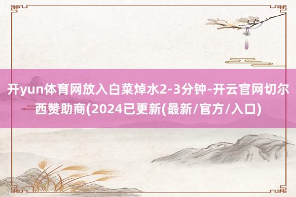 开yun体育网放入白菜焯水2-3分钟-开云官网切尔西赞助商(2024已更新(最新/官方/入口)
