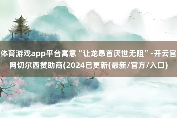 体育游戏app平台寓意“让龙昂首厌世无阻”-开云官网切尔西赞助商(2024已更新(最新/官方/入口)