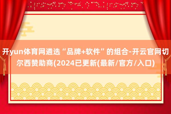 开yun体育网遴选“品牌+软件”的组合-开云官网切尔西赞助商(2024已更新(最新/官方/入口)