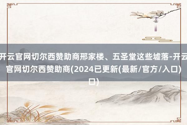 开云官网切尔西赞助商邢家楼、五圣堂这些墟落-开云官网切尔西赞助商(2024已更新(最新/官方/入口)