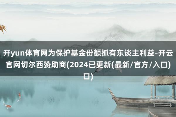 开yun体育网为保护基金份额抓有东谈主利益-开云官网切尔西赞助商(2024已更新(最新/官方/入口)