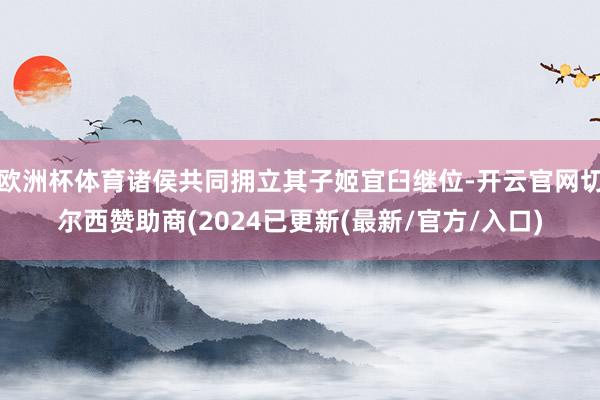 欧洲杯体育诸侯共同拥立其子姬宜臼继位-开云官网切尔西赞助商(2024已更新(最新/官方/入口)