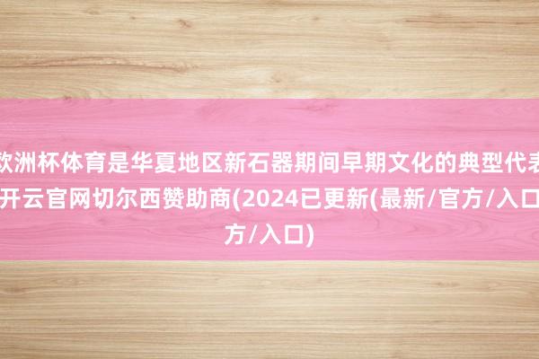 欧洲杯体育是华夏地区新石器期间早期文化的典型代表-开云官网切尔西赞助商(2024已更新(最新/官方/入口)