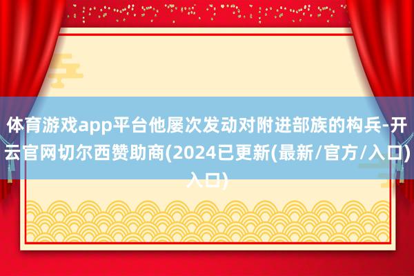 体育游戏app平台他屡次发动对附进部族的构兵-开云官网切尔西赞助商(2024已更新(最新/官方/入口)