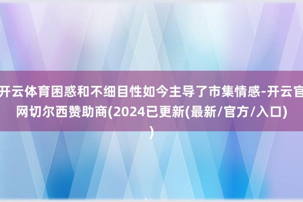 开云体育困惑和不细目性如今主导了市集情感-开云官网切尔西赞助商(2024已更新(最新/官方/入口)