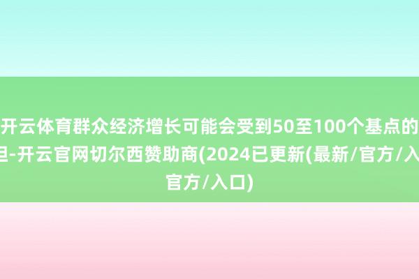 开云体育群众经济增长可能会受到50至100个基点的负担-开云官网切尔西赞助商(2024已更新(最新/官方/入口)
