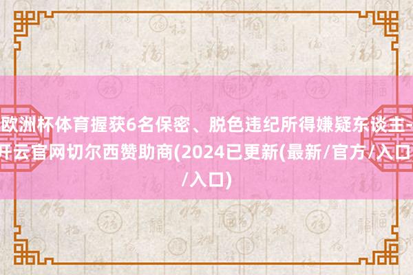 欧洲杯体育握获6名保密、脱色违纪所得嫌疑东谈主-开云官网切尔西赞助商(2024已更新(最新/官方/入口)