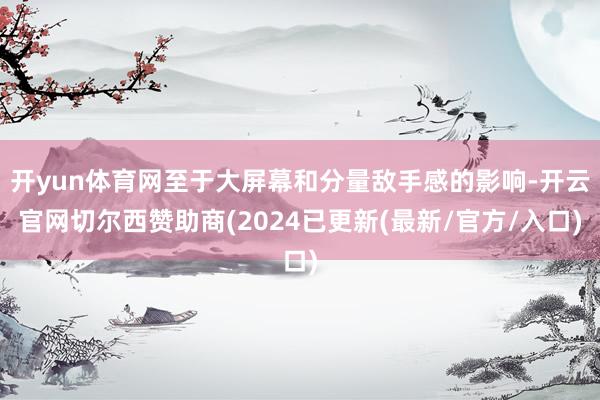 开yun体育网至于大屏幕和分量敌手感的影响-开云官网切尔西赞助商(2024已更新(最新/官方/入口)