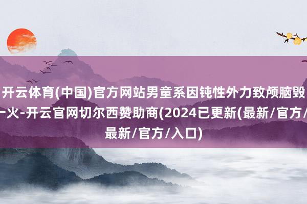 开云体育(中国)官方网站男童系因钝性外力致颅脑毁伤死一火-开云官网切尔西赞助商(2024已更新(最新/官方/入口)
