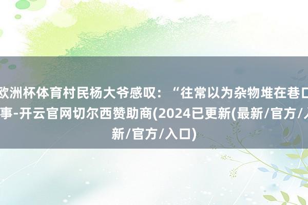 欧洲杯体育村民杨大爷感叹：“往常以为杂物堆在巷口不碍事-开云官网切尔西赞助商(2024已更新(最新/官方/入口)