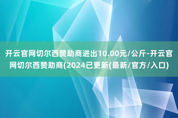 开云官网切尔西赞助商进出10.00元/公斤-开云官网切尔西赞助商(2024已更新(最新/官方/入口)