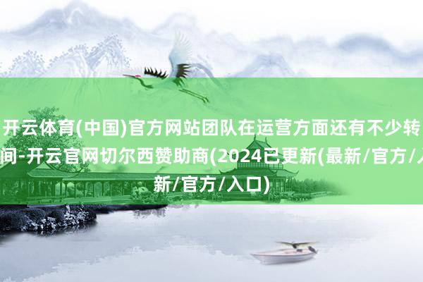 开云体育(中国)官方网站团队在运营方面还有不少转换空间-开云官网切尔西赞助商(2024已更新(最新/官方/入口)
