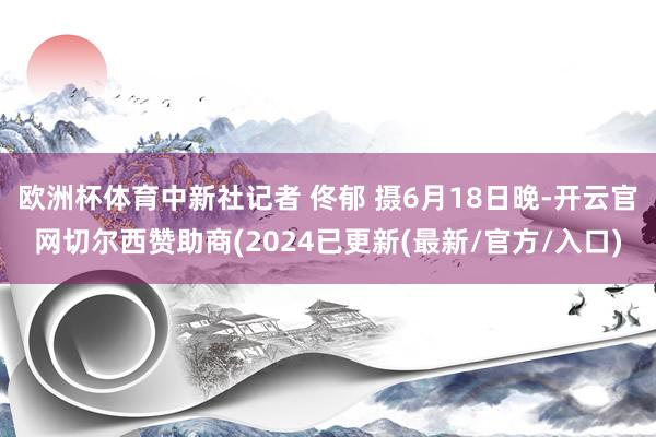 欧洲杯体育中新社记者 佟郁 摄6月18日晚-开云官网切尔西赞助商(2024已更新(最新/官方/入口)