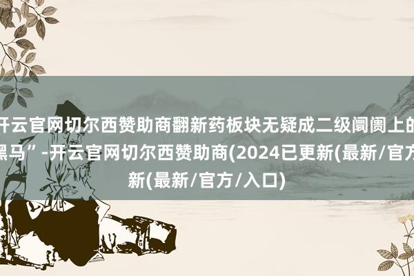 开云官网切尔西赞助商翻新药板块无疑成二级阛阓上的一匹“黑马”-开云官网切尔西赞助商(2024已更新(最新/官方/入口)