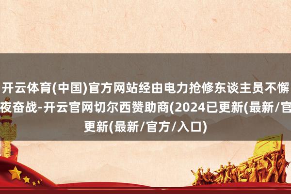 开云体育(中国)官方网站经由电力抢修东谈主员不懈骁勇、日夜奋战-开云官网切尔西赞助商(2024已更新(最新/官方/入口)