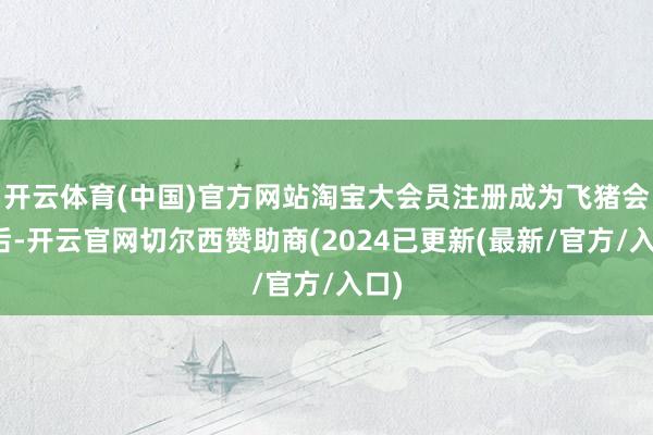 开云体育(中国)官方网站淘宝大会员注册成为飞猪会员后-开云官网切尔西赞助商(2024已更新(最新/官方/入口)