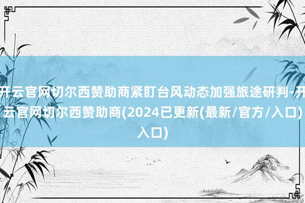 开云官网切尔西赞助商紧盯台风动态加强旅途研判-开云官网切尔西赞助商(2024已更新(最新/官方/入口)