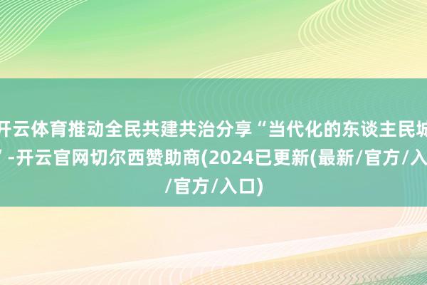 开云体育推动全民共建共治分享“当代化的东谈主民城市”-开云官网切尔西赞助商(2024已更新(最新/官方/入口)